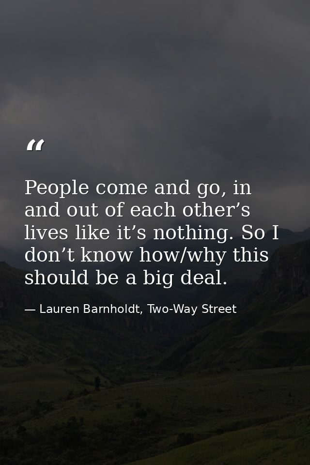 People come and go, in and out of each other’s lives like it’s nothing. So I don’t know how/why this should be a big dea — Lauren Barnholdt, Two-Way Street