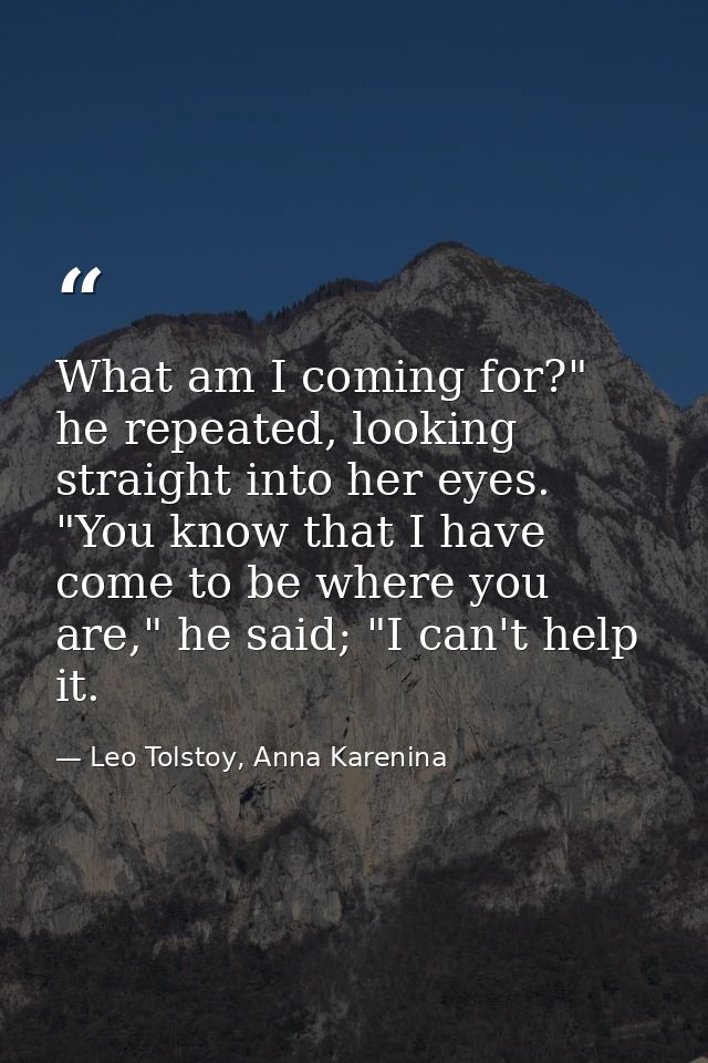 What am I coming for?" he repeated, looking straight into her eyes. "You know that I have come to be where you are," he  — Leo Tolstoy, Anna Karenina