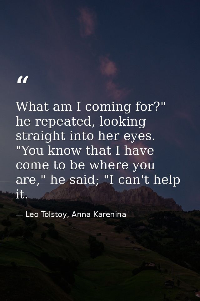 What am I coming for?" he repeated, looking straight into her eyes. "You know that I have come to be where you are," he  — Leo Tolstoy, Anna Karenina