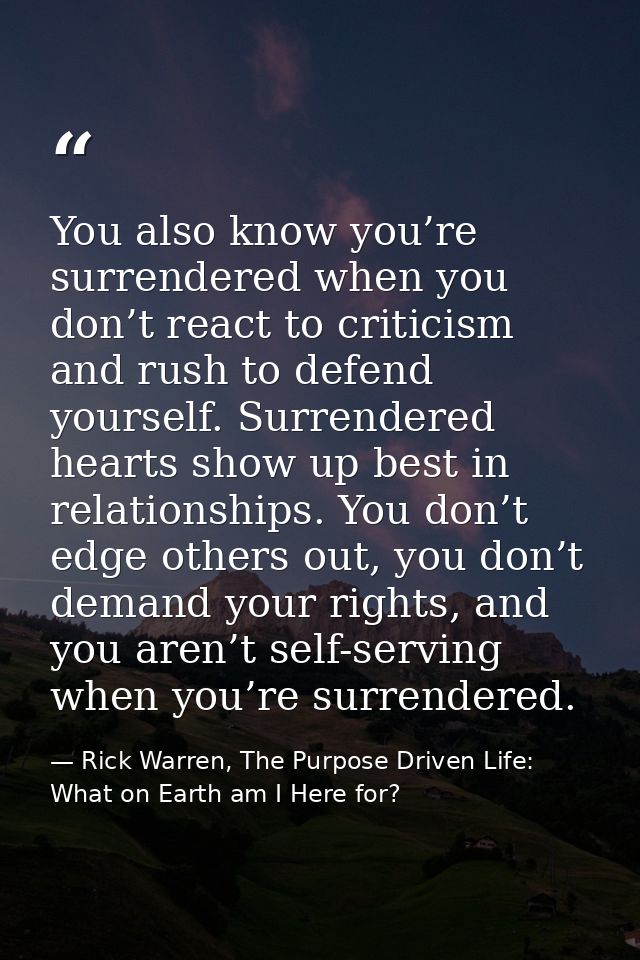 You also know you’re surrendered when you don’t react to criticism and rush to defend yourself. Surrendered hearts show  — Rick Warren, The Purpose Driven Life: What on Earth am I Here for?