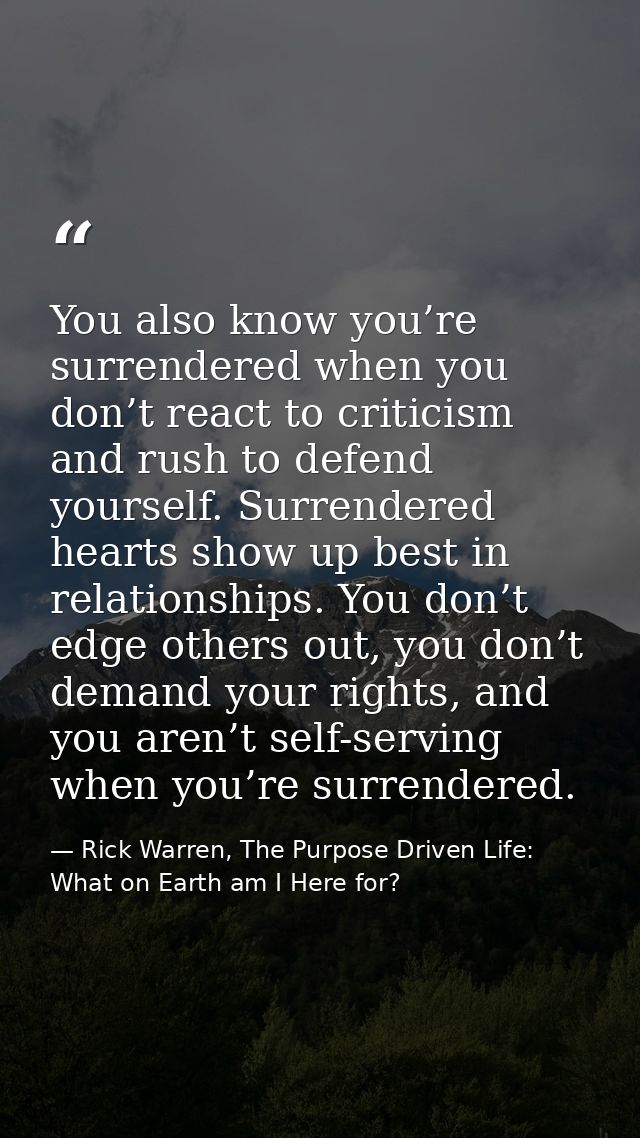 You also know you’re surrendered when you don’t react to criticism and rush to defend yourself. Surrendered hearts show  — Rick Warren, The Purpose Driven Life: What on Earth am I Here for?