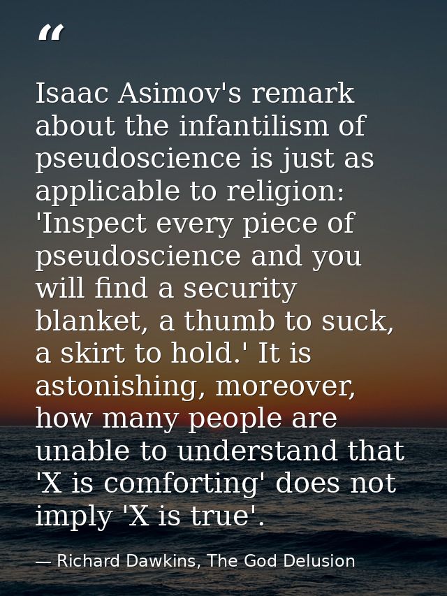 Isaac Asimov's remark about the infantilism of pseudoscience is just as applicable to religion: 'Inspect every piece of  — Richard Dawkins, The God Delusion