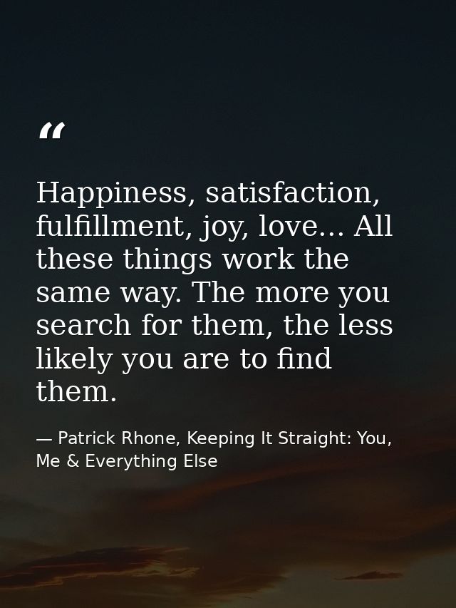 Happiness, satisfaction, fulfillment, joy, love... All these things work the same way. The more you search for them, the — Patrick Rhone, Keeping It Straight: You, Me & Everything Else