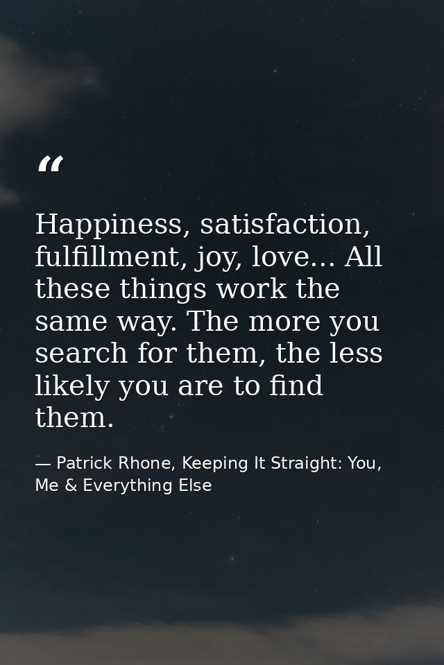 Happiness, satisfaction, fulfillment, joy, love... All these things work the same way. The more you search for them, the — Patrick Rhone, Keeping It Straight: You, Me & Everything Else