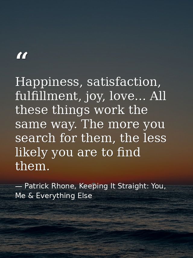 Happiness, satisfaction, fulfillment, joy, love... All these things work the same way. The more you search for them, the — Patrick Rhone, Keeping It Straight: You, Me & Everything Else