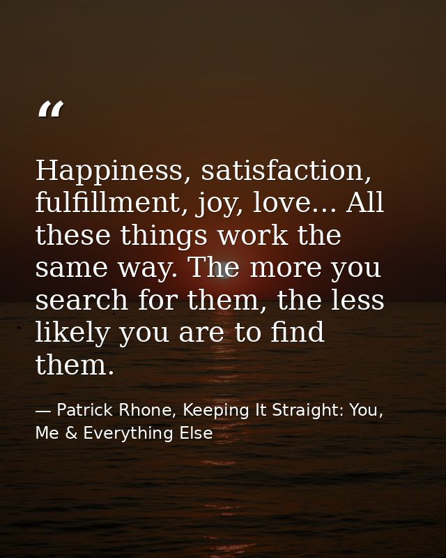 Happiness, satisfaction, fulfillment, joy, love... All these things work the same way. The more you search for them, the — Patrick Rhone, Keeping It Straight: You, Me & Everything Else