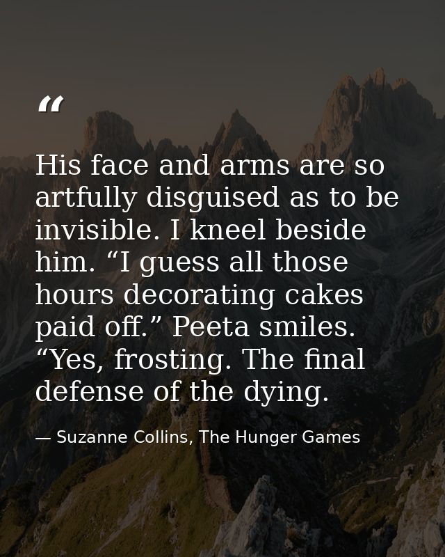His face and arms are so artfully disguised as to be invisible. I kneel beside him. “I guess all those hours decorating  — Suzanne Collins, The Hunger Games