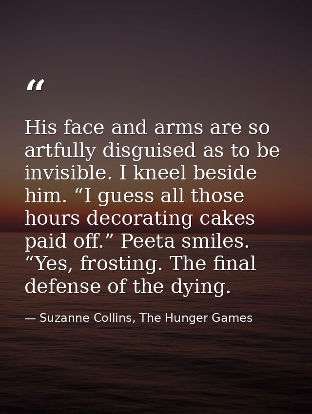 His face and arms are so artfully disguised as to be invisible. I kneel beside him. “I guess all those hours decorating  — Suzanne Collins, The Hunger Games