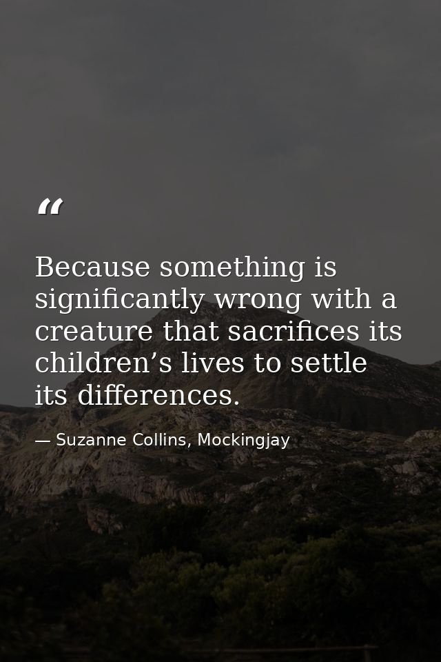 Because something is significantly wrong with a creature that sacrifices its children’s lives to settle its differences. — Suzanne Collins, Mockingjay