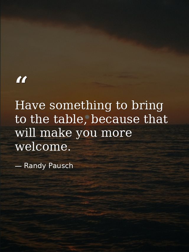 Have something to bring to the table, because that will make you more welcome. — Randy Pausch