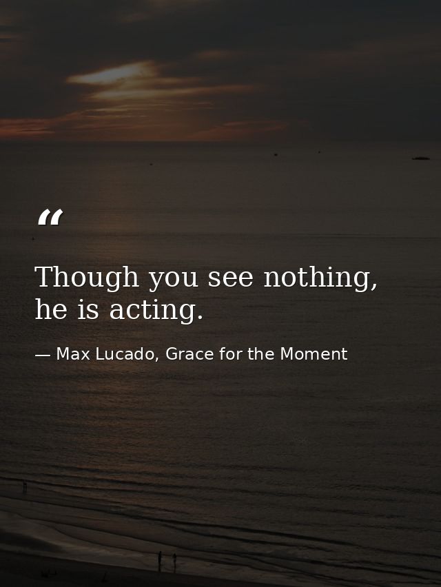 Though you see nothing, he is acting. — Max Lucado, Grace for the Moment
