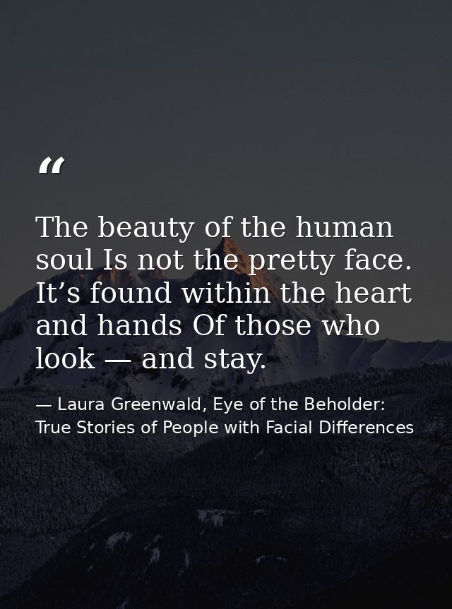 The beauty of the human soul Is not the pretty face. It’s found within the heart and hands Of those who look — and stay. — Laura Greenwald, Eye of the Beholder: True Stories of People with Facial Differences