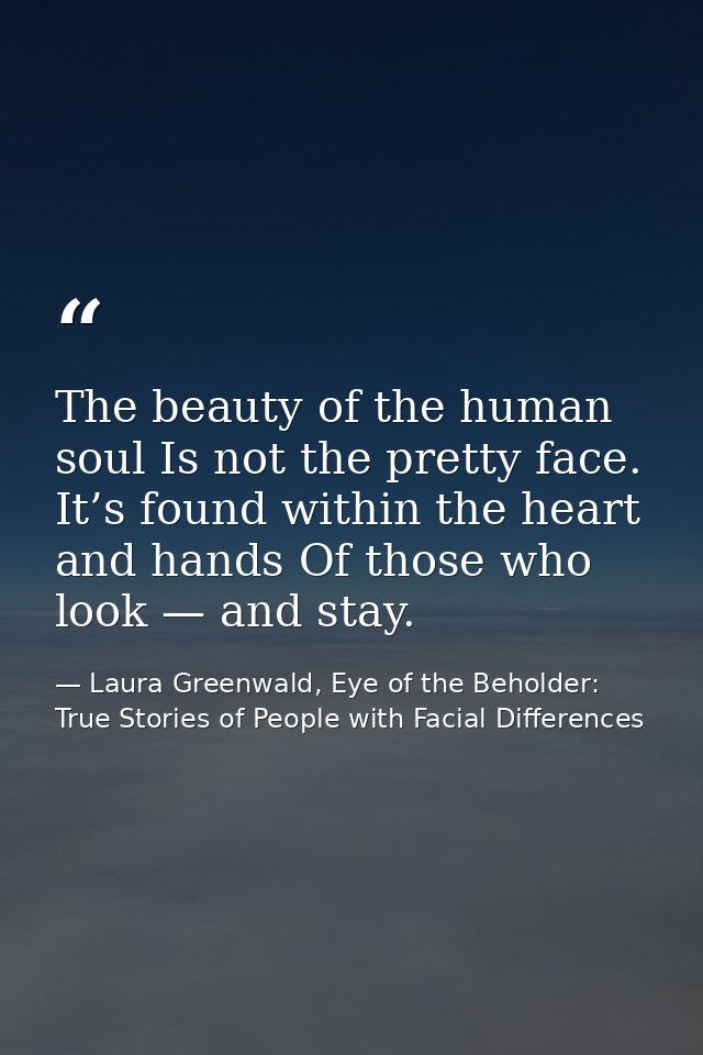 The beauty of the human soul Is not the pretty face. It’s found within the heart and hands Of those who look — and stay. — Laura Greenwald, Eye of the Beholder: True Stories of People with Facial Differences