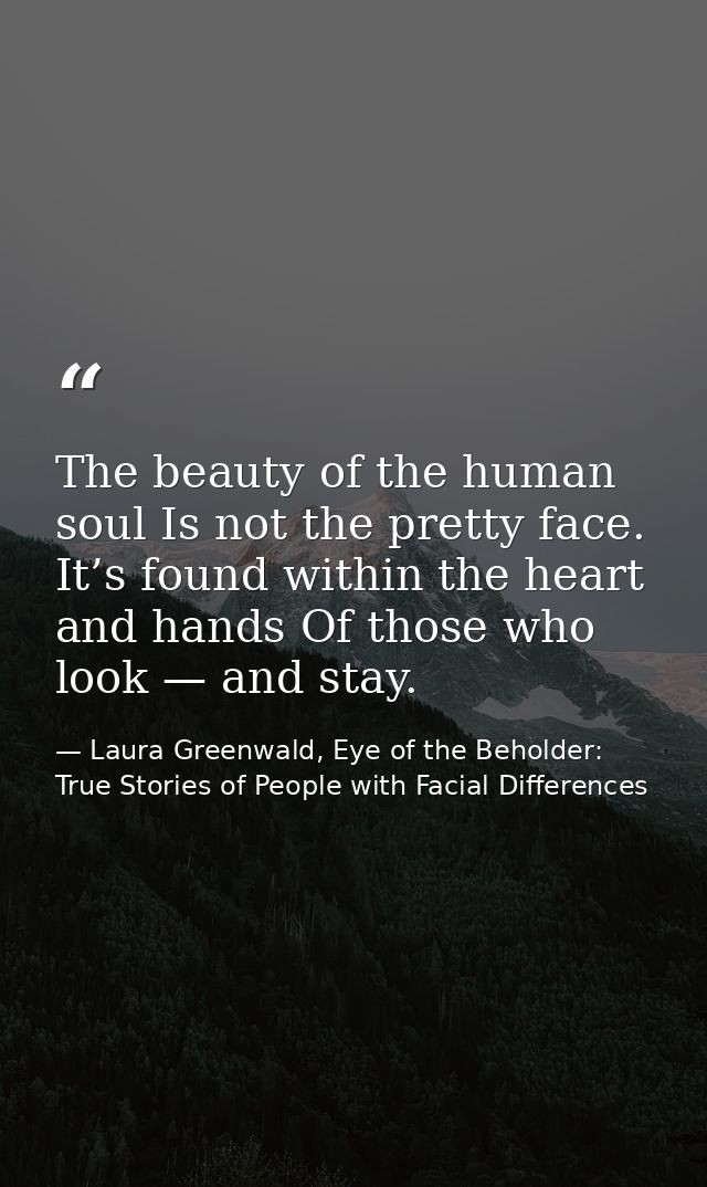The beauty of the human soul Is not the pretty face. It’s found within the heart and hands Of those who look — and stay. — Laura Greenwald, Eye of the Beholder: True Stories of People with Facial Differences