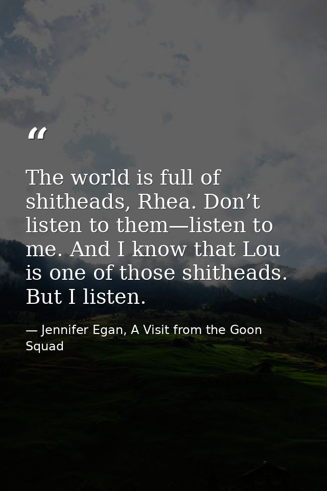 The world is full of shitheads, Rhea. Don’t listen to them—listen to me. And I know that Lou is one of those shitheads.  — Jennifer Egan, A Visit from the Goon Squad