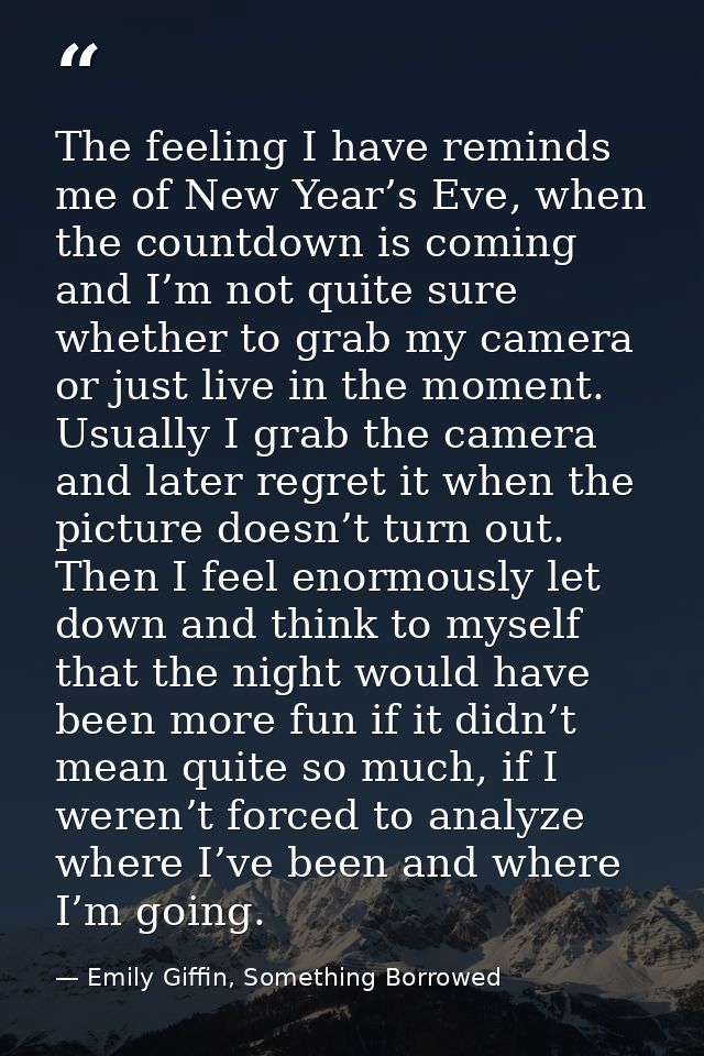 The feeling I have reminds me of New Year’s Eve, when the countdown is coming and I’m not quite sure whether to grab my  — Emily Giffin, Something Borrowed