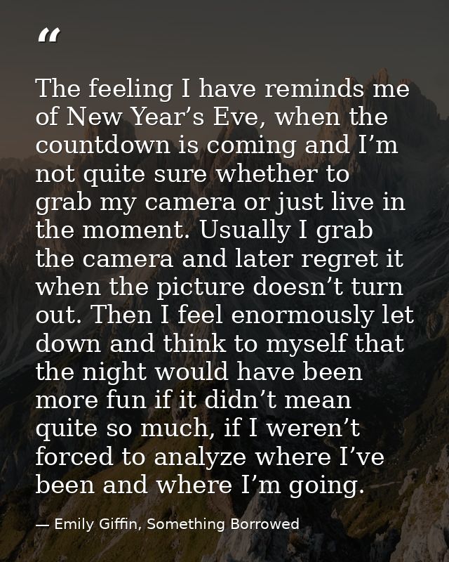 The feeling I have reminds me of New Year’s Eve, when the countdown is coming and I’m not quite sure whether to grab my  — Emily Giffin, Something Borrowed