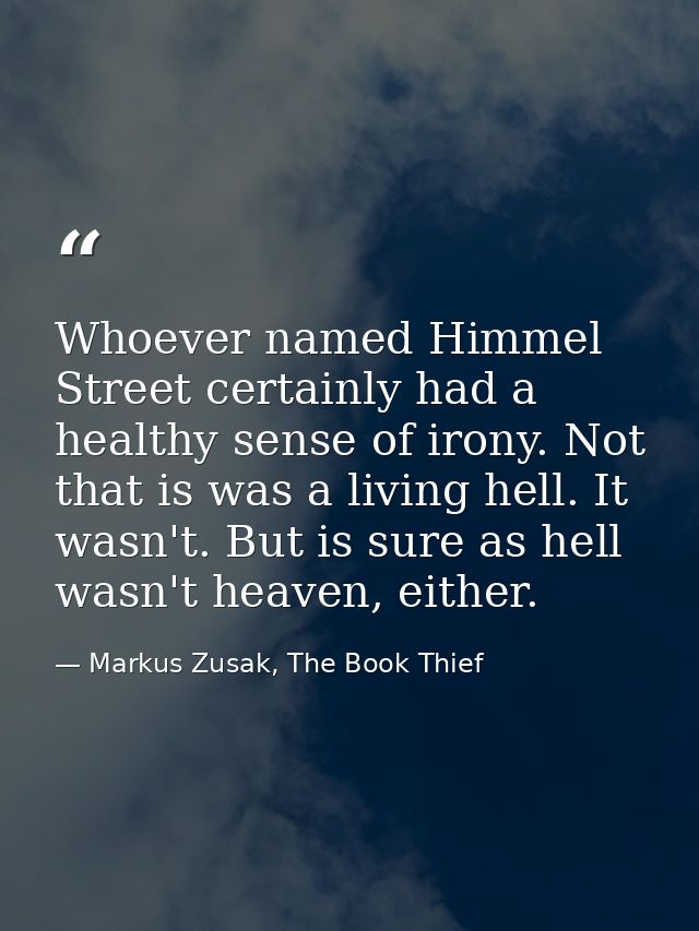Whoever named Himmel Street certainly had a healthy sense of irony. Not that is was a living hell. It wasn't. But is sur — Markus Zusak, The Book Thief