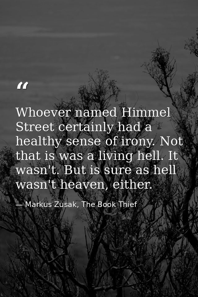 Whoever named Himmel Street certainly had a healthy sense of irony. Not that is was a living hell. It wasn't. But is sur — Markus Zusak, The Book Thief