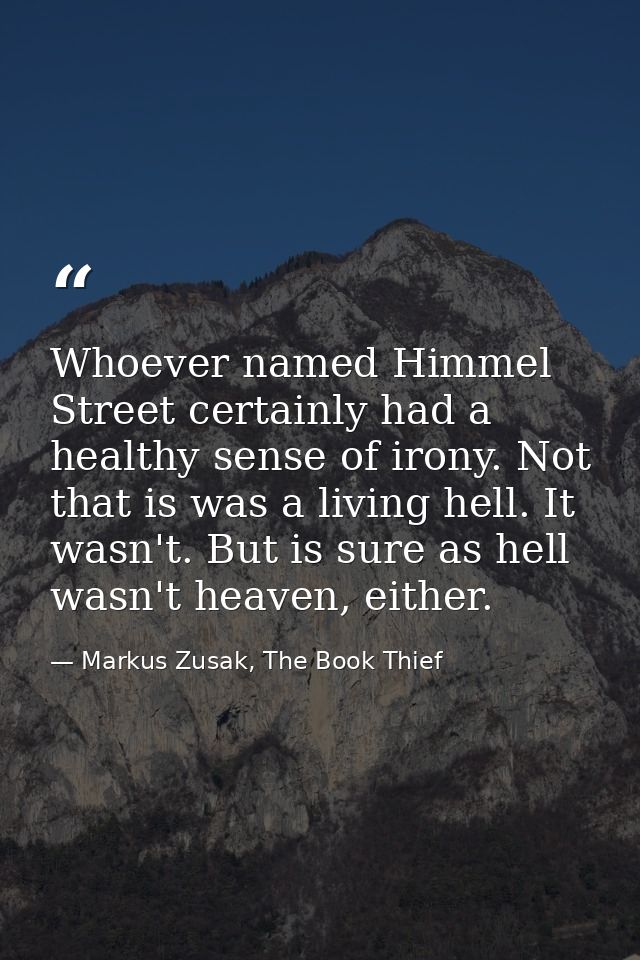 Whoever named Himmel Street certainly had a healthy sense of irony. Not that is was a living hell. It wasn't. But is sur — Markus Zusak, The Book Thief