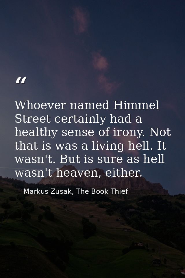 Whoever named Himmel Street certainly had a healthy sense of irony. Not that is was a living hell. It wasn't. But is sur — Markus Zusak, The Book Thief