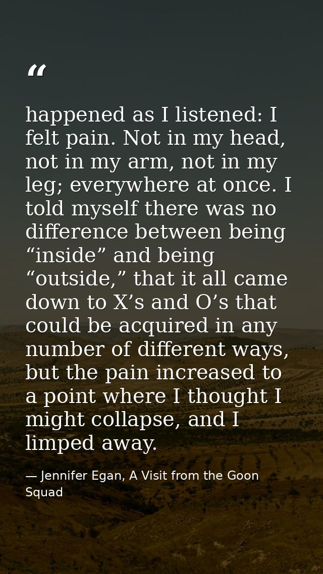 happened as I listened: I felt pain. Not in my head, not in my arm, not in my leg; everywhere at once. I told myself the — Jennifer Egan, A Visit from the Goon Squad