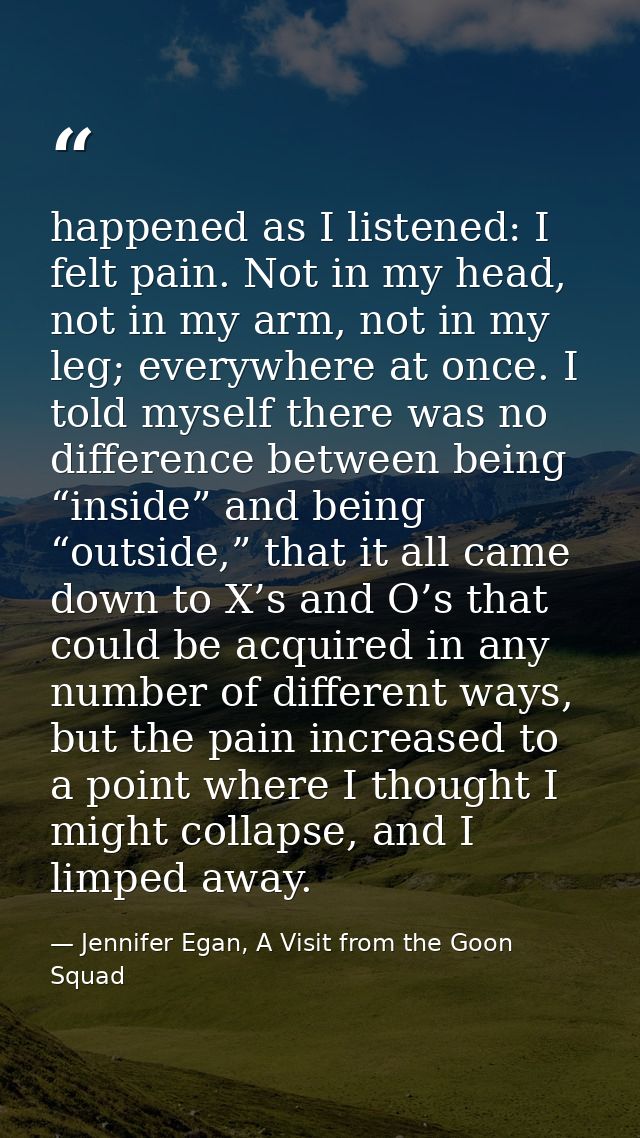happened as I listened: I felt pain. Not in my head, not in my arm, not in my leg; everywhere at once. I told myself the — Jennifer Egan, A Visit from the Goon Squad