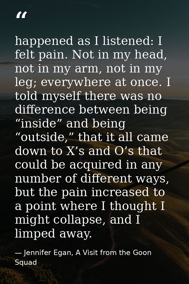 happened as I listened: I felt pain. Not in my head, not in my arm, not in my leg; everywhere at once. I told myself the — Jennifer Egan, A Visit from the Goon Squad