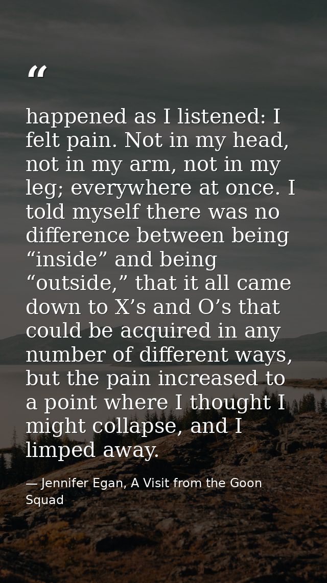 happened as I listened: I felt pain. Not in my head, not in my arm, not in my leg; everywhere at once. I told myself the — Jennifer Egan, A Visit from the Goon Squad