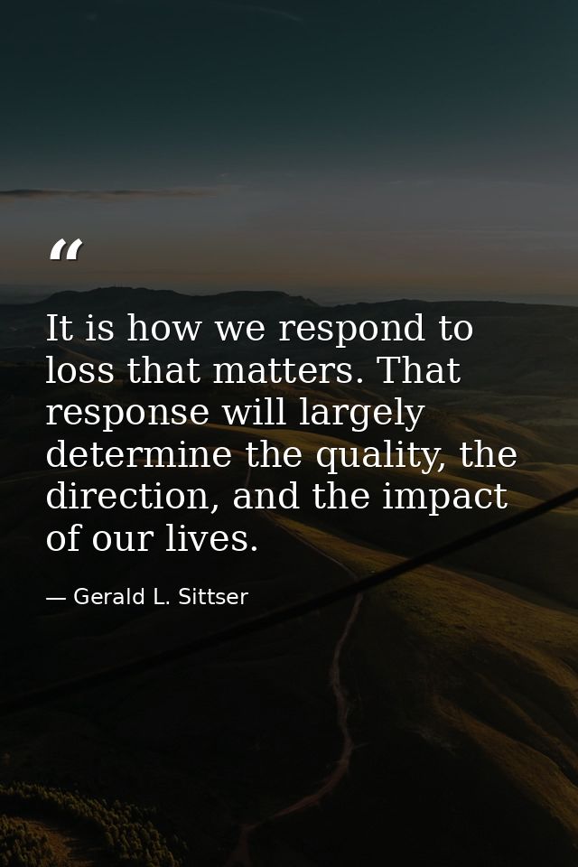 It is how we respond to loss that matters. That response will largely determine the quality, the direction, and the impa — Gerald L. Sittser