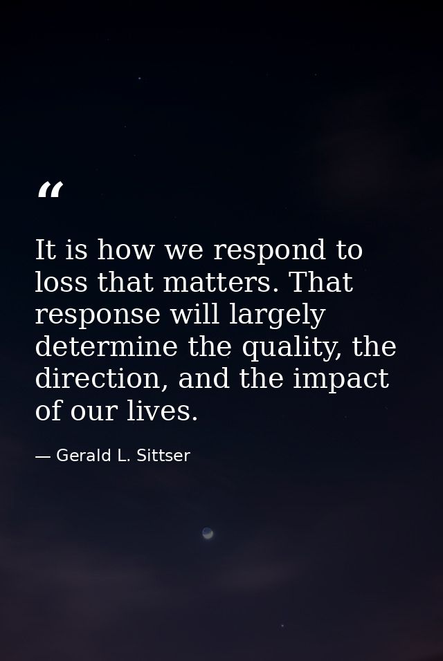 It is how we respond to loss that matters. That response will largely determine the quality, the direction, and the impa — Gerald L. Sittser