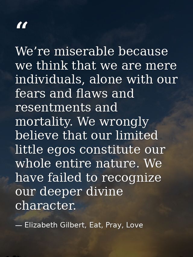We’re miserable because we think that we are mere individuals, alone with our fears and flaws and resentments and mortal — Elizabeth Gilbert, Eat, Pray, Love