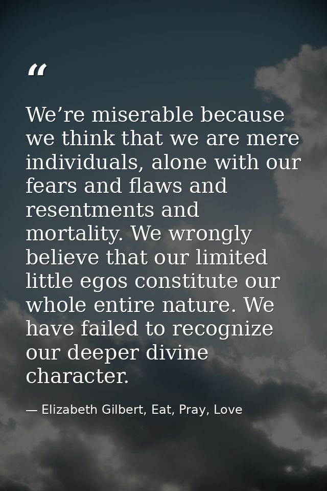 We’re miserable because we think that we are mere individuals, alone with our fears and flaws and resentments and mortal — Elizabeth Gilbert, Eat, Pray, Love
