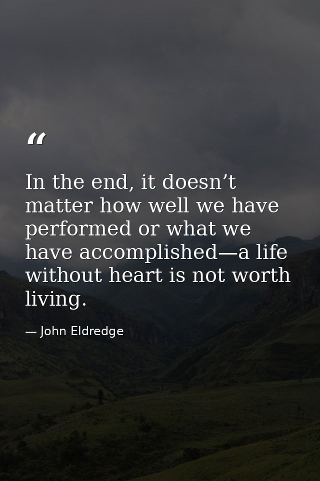 In the end, it doesn’t matter how well we have performed or what we have accomplished—a life without heart is not worth  — John Eldredge