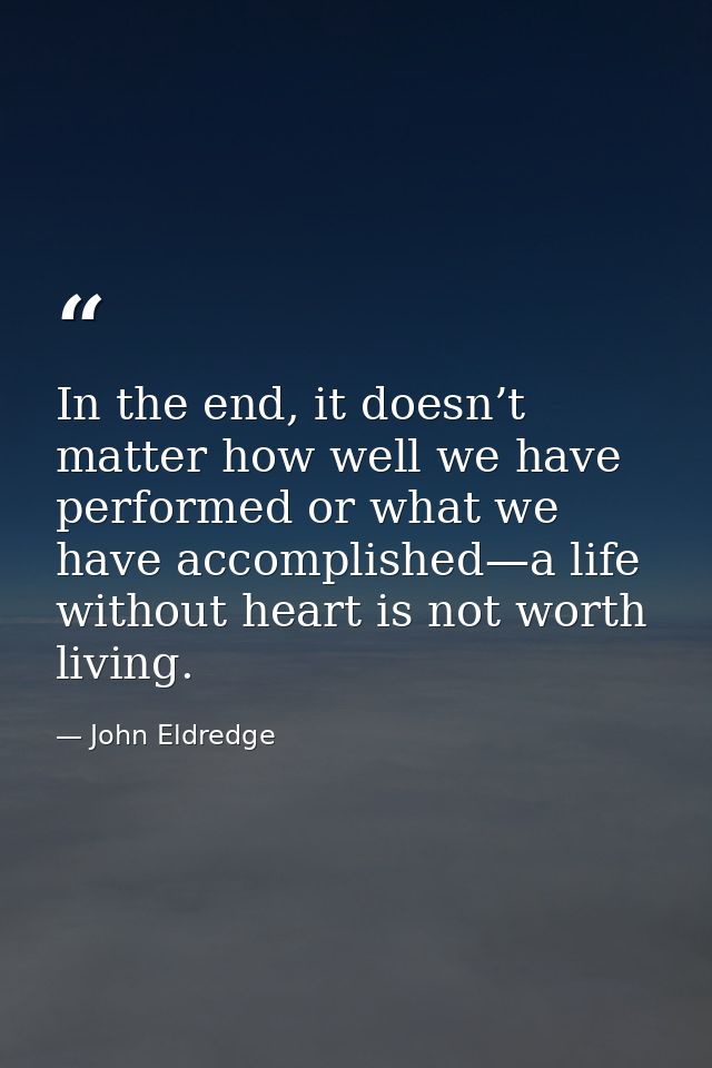 In the end, it doesn’t matter how well we have performed or what we have accomplished—a life without heart is not worth  — John Eldredge