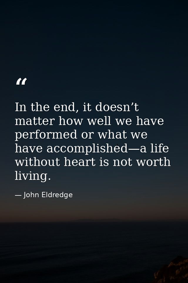 In the end, it doesn’t matter how well we have performed or what we have accomplished—a life without heart is not worth  — John Eldredge