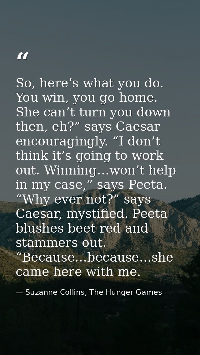 So, here’s what you do. You win, you go home. She can’t turn you down then, eh?” says Caesar encouragingly. “I don’t thi — Suzanne Collins, The Hunger Games