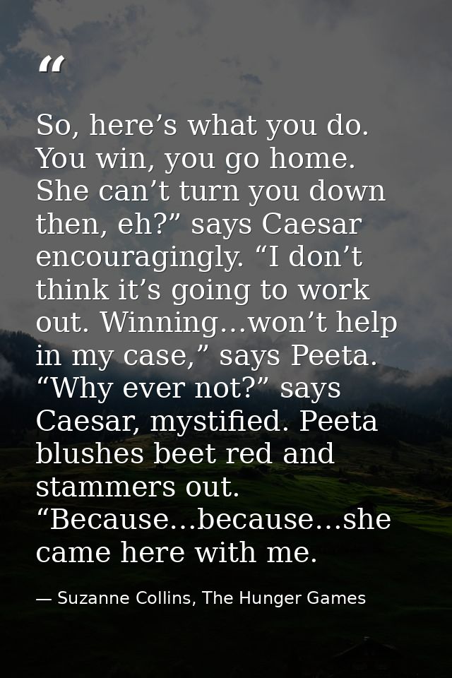 So, here’s what you do. You win, you go home. She can’t turn you down then, eh?” says Caesar encouragingly. “I don’t thi — Suzanne Collins, The Hunger Games