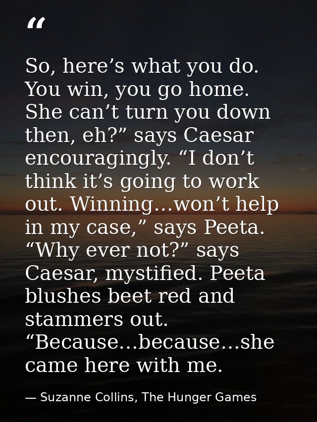 So, here’s what you do. You win, you go home. She can’t turn you down then, eh?” says Caesar encouragingly. “I don’t thi — Suzanne Collins, The Hunger Games