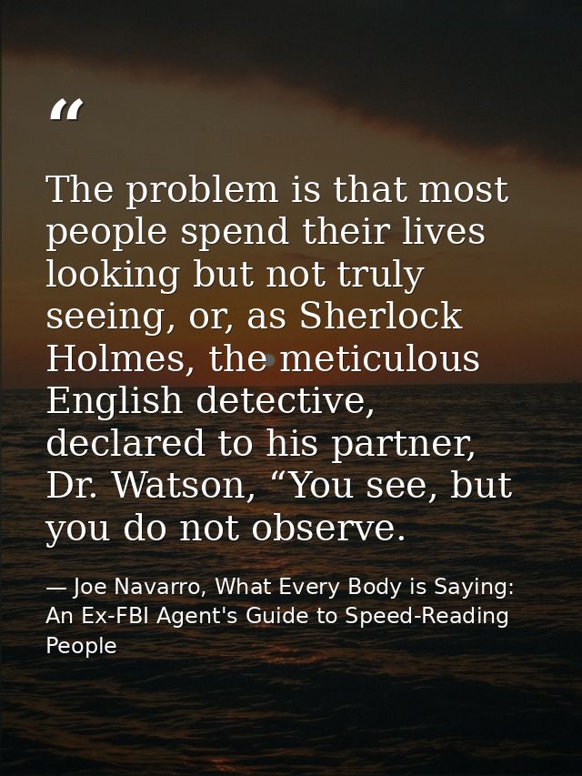 The problem is that most people spend their lives looking but not truly seeing, or, as Sherlock Holmes, the meticulous E — Joe Navarro, What Every Body is Saying: An Ex-FBI Agent's Guide to Speed-Reading People