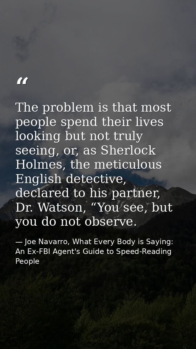 The problem is that most people spend their lives looking but not truly seeing, or, as Sherlock Holmes, the meticulous E — Joe Navarro, What Every Body is Saying: An Ex-FBI Agent's Guide to Speed-Reading People
