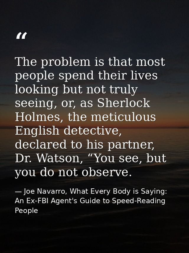 The problem is that most people spend their lives looking but not truly seeing, or, as Sherlock Holmes, the meticulous E — Joe Navarro, What Every Body is Saying: An Ex-FBI Agent's Guide to Speed-Reading People
