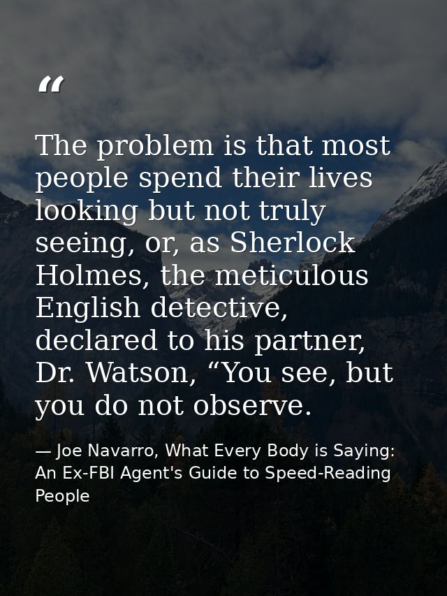 The problem is that most people spend their lives looking but not truly seeing, or, as Sherlock Holmes, the meticulous E — Joe Navarro, What Every Body is Saying: An Ex-FBI Agent's Guide to Speed-Reading People