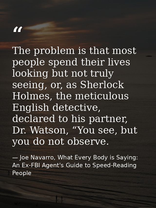 The problem is that most people spend their lives looking but not truly seeing, or, as Sherlock Holmes, the meticulous E — Joe Navarro, What Every Body is Saying: An Ex-FBI Agent's Guide to Speed-Reading People