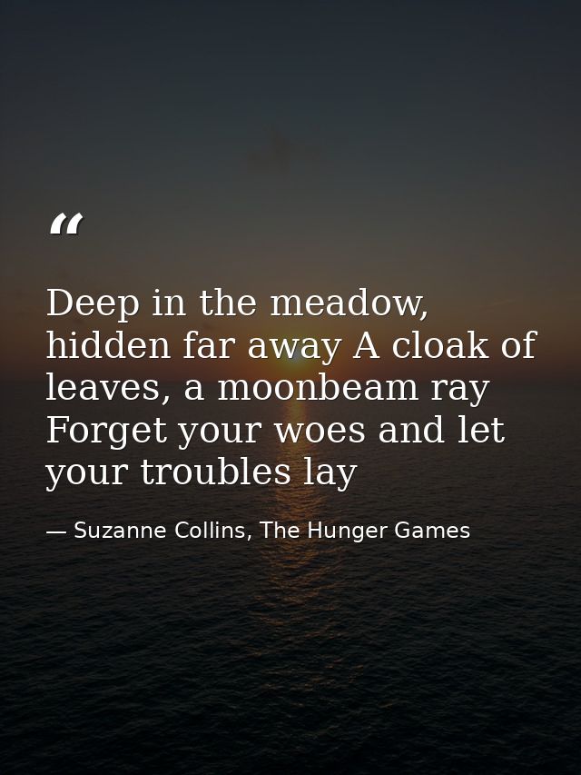 Deep in the meadow, hidden far away A cloak of leaves, a moonbeam ray Forget your woes and let your troubles lay — Suzanne Collins, The Hunger Games
