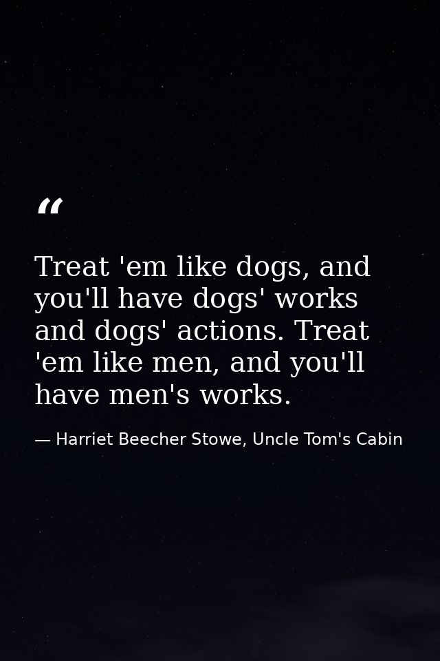 Treat 'em like dogs, and you'll have dogs' works and dogs' actions. Treat 'em like men, and you'll have men's works. — Harriet Beecher Stowe, Uncle Tom's Cabin