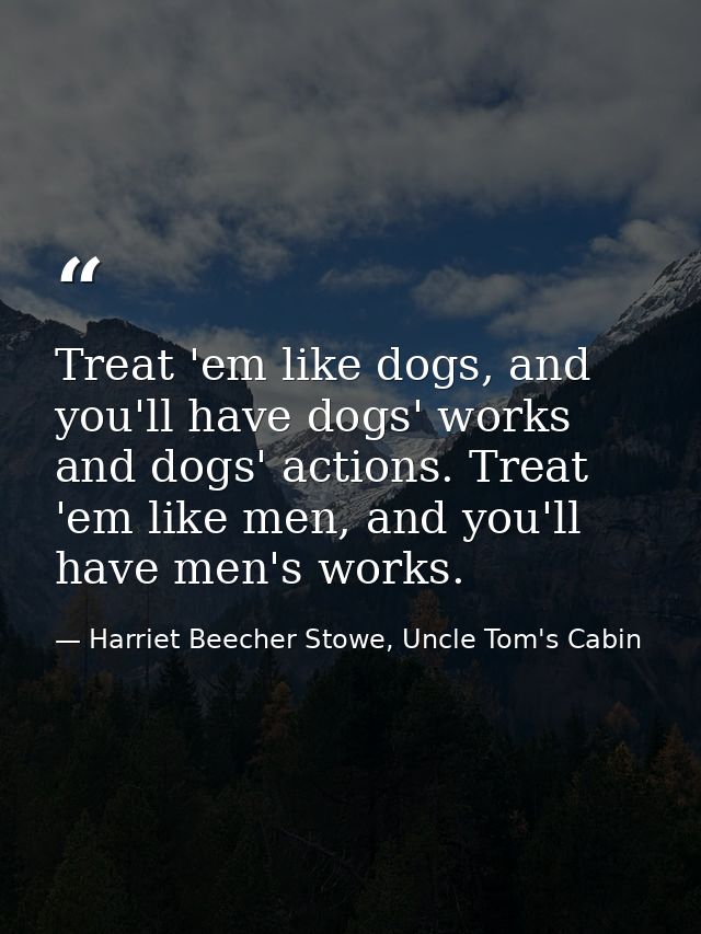 Treat 'em like dogs, and you'll have dogs' works and dogs' actions. Treat 'em like men, and you'll have men's works. — Harriet Beecher Stowe, Uncle Tom's Cabin