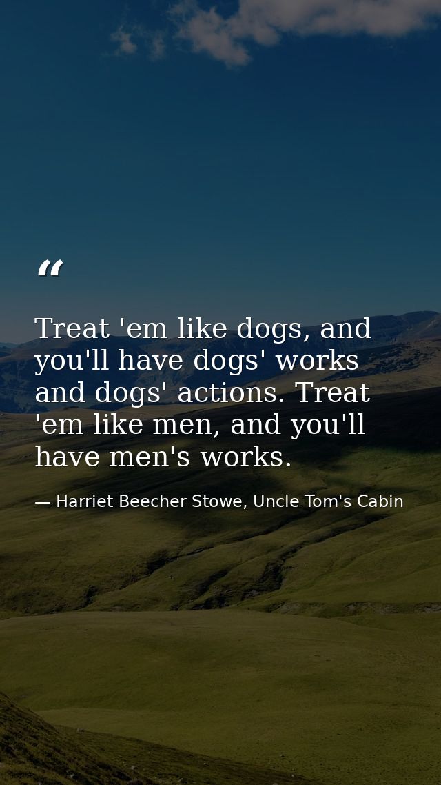 Treat 'em like dogs, and you'll have dogs' works and dogs' actions. Treat 'em like men, and you'll have men's works. — Harriet Beecher Stowe, Uncle Tom's Cabin