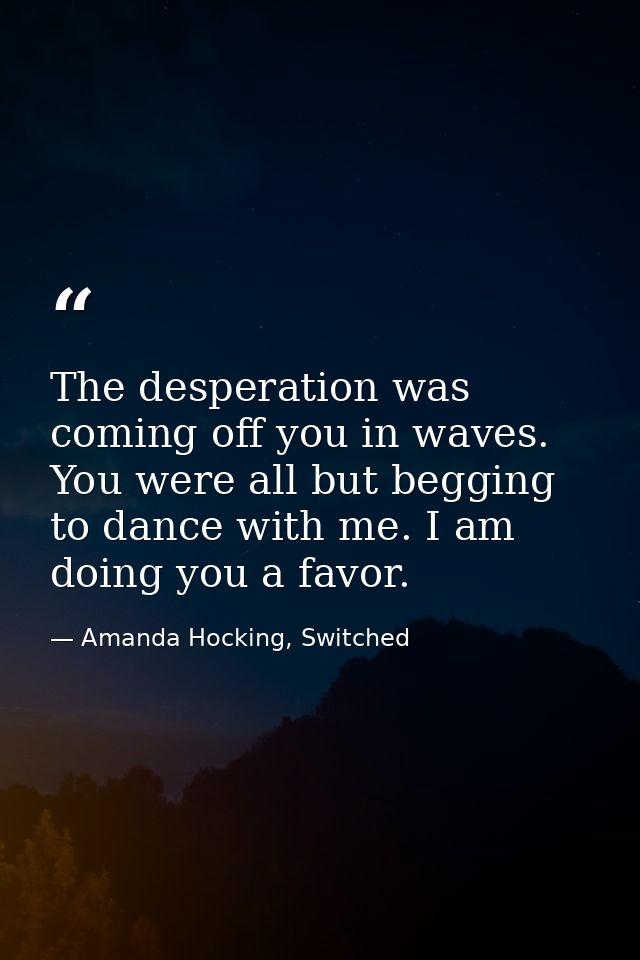 The desperation was coming off you in waves. You were all but begging to dance with me. I am doing you a favor. — Amanda Hocking, Switched