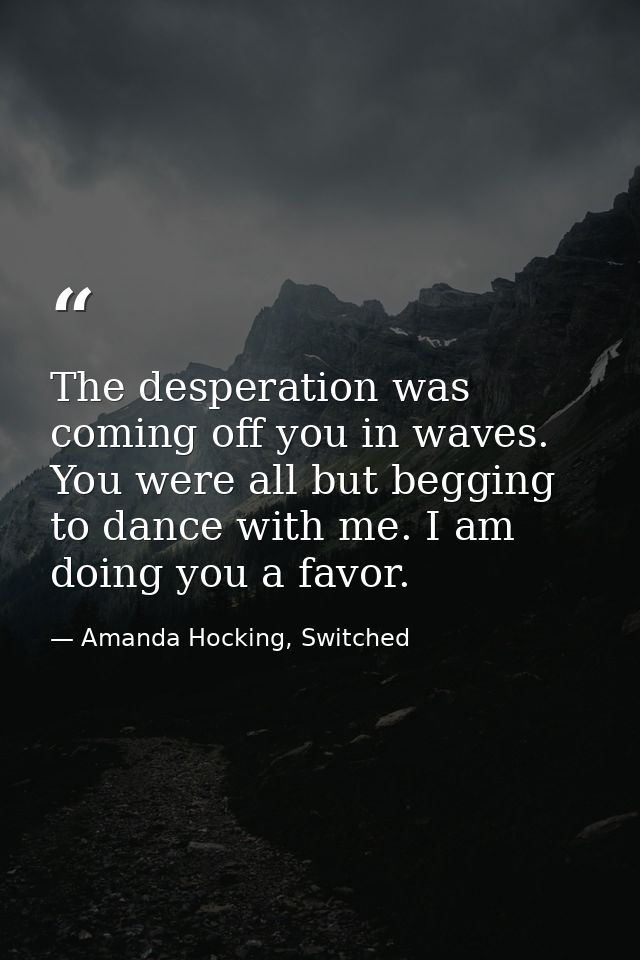The desperation was coming off you in waves. You were all but begging to dance with me. I am doing you a favor. — Amanda Hocking, Switched